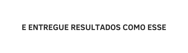 E ENTREGUE RESULTADOS COMO ESSE